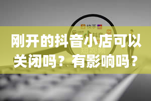 刚开的抖音小店可以关闭吗？有影响吗？