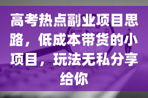 高考热点副业项目思路，低成本带货的小项目，玩法无私分享给你