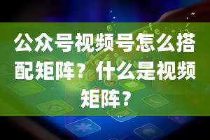 公众号视频号怎么搭配矩阵？什么是视频矩阵？