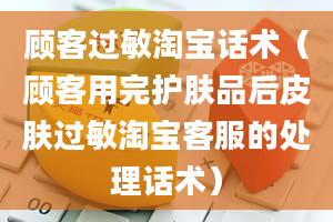 顾客过敏淘宝话术（顾客用完护肤品后皮肤过敏淘宝客服的处理话术）