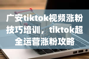 广安tiktok视频涨粉技巧培训，tiktok超全运营涨粉攻略