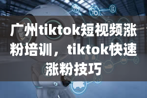 广州tiktok短视频涨粉培训，tiktok快速涨粉技巧