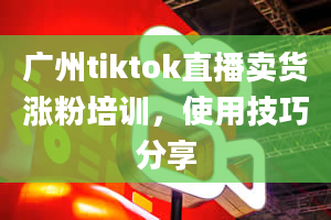 广州tiktok直播卖货涨粉培训，使用技巧分享