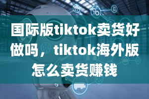 国际版tiktok卖货好做吗，tiktok海外版怎么卖货赚钱