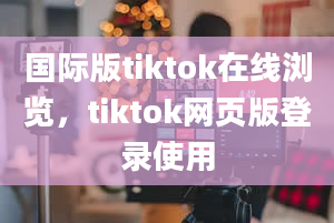 国际版tiktok在线浏览，tiktok网页版登录使用