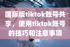 国际版tiktok账号共享，使用tiktok账号的技巧和注意事项