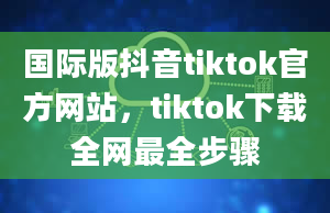 国际版抖音tiktok官方网站，tiktok下载全网最全步骤