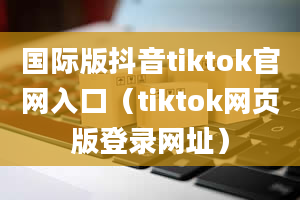 国际版抖音tiktok官网入口（tiktok网页版登录网址）