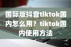 国际版抖音tiktok国内怎么用？tiktok国内使用方法