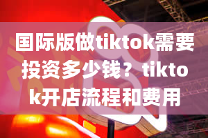 国际版做tiktok需要投资多少钱？tiktok开店流程和费用