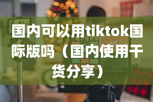 国内可以用tiktok国际版吗（国内使用干货分享）