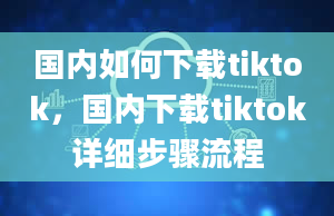 国内如何下载tiktok，国内下载tiktok详细步骤流程