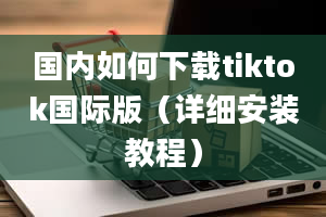 国内如何下载tiktok国际版（详细安装教程）