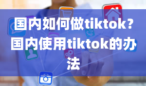 国内如何做tiktok？国内使用tiktok的办法