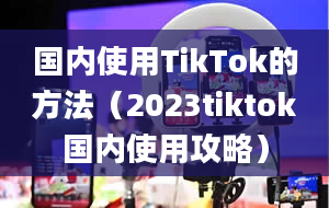 国内使用TikTok的方法（2023tiktok国内使用攻略）