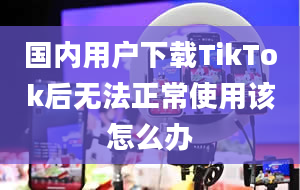 国内用户下载TikTok后无法正常使用该怎么办