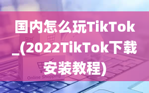 国内怎么玩TikTok_(2022TikTok下载安装教程)