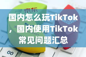 国内怎么玩TikTok，国内使用TikTok常见问题汇总