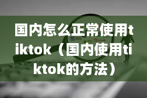 国内怎么正常使用tiktok（国内使用tiktok的方法）