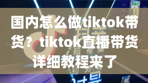 国内怎么做tiktok带货？tiktok直播带货详细教程来了