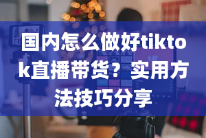 国内怎么做好tiktok直播带货？实用方法技巧分享