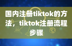 国内注册tiktok的方法，tiktok注册流程步骤