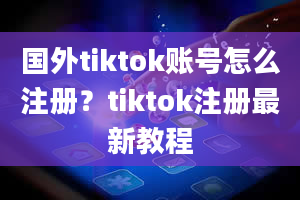 国外tiktok账号怎么注册？tiktok注册最新教程