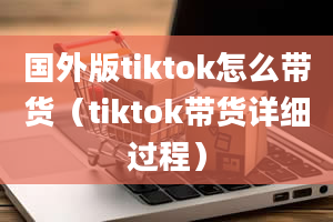 国外版tiktok怎么带货（tiktok带货详细过程）