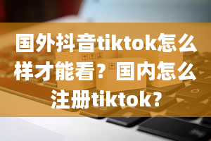 国外抖音tiktok怎么样才能看？国内怎么注册tiktok？