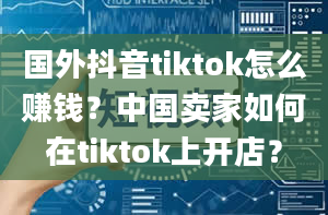 国外抖音tiktok怎么赚钱？中国卖家如何在tiktok上开店？