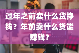 过年之前卖什么货挣钱？年前卖什么货能赚钱？