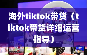 海外tiktok带货（tiktok带货详细运营指导）