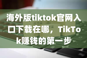 海外版tiktok官网入口下载在哪，TikTok赚钱的第一步