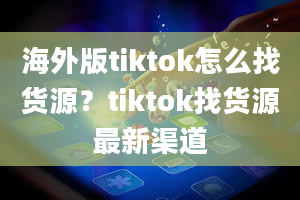 海外版tiktok怎么找货源？tiktok找货源最新渠道