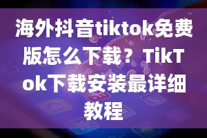 海外抖音tiktok免费版怎么下载？TikTok下载安装最详细教程