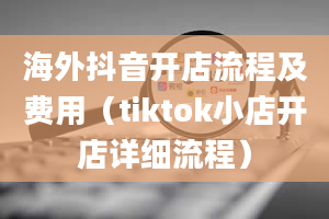 海外抖音开店流程及费用（tiktok小店开店详细流程）