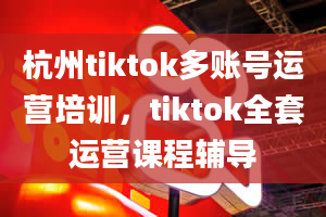 杭州tiktok多账号运营培训，tiktok全套运营课程辅导