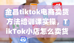 金昌tiktok电商卖货方法培训课实操，TikTok小店怎么卖货