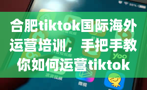 合肥tiktok国际海外运营培训，手把手教你如何运营tiktok