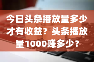 今日头条播放量多少才有收益？头条播放量1000赚多少？