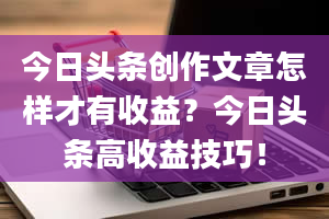 今日头条创作文章怎样才有收益？今日头条高收益技巧！