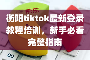 衡阳tiktok最新登录教程培训，新手必看完整指南