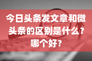 今日头条发文章和微头条的区别是什么？哪个好？