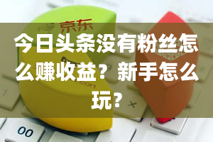 今日头条没有粉丝怎么赚收益？新手怎么玩？