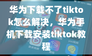 华为下载不了tiktok怎么解决，华为手机下载安装tiktok教程