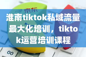 淮南tiktok私域流量最大化培训，tiktok运营培训课程