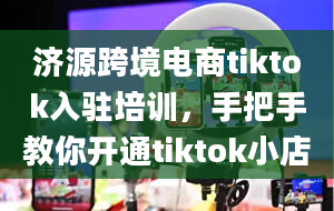 济源跨境电商tiktok入驻培训，手把手教你开通tiktok小店