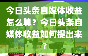 今日头条自媒体收益怎么算？今日头条自媒体收益如何提出来？