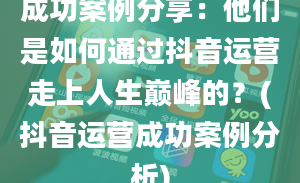 成功案例分享：他们是如何通过抖音运营走上人生巅峰的？(抖音运营成功案例分析)