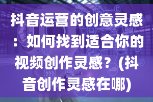 抖音运营的创意灵感：如何找到适合你的视频创作灵感？(抖音创作灵感在哪)